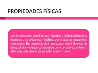 PROPIEDADES FÍSICAS
Los fenoles más sencil os son líquidos o sólidos blandos e
incoloros y se oxidan con facilidad por lo que se encuentran
coloreados. En presencia de impurezas o bajo influencia de
la luz,el aire y ciertos compuestoscomo el cobre y el hierro,
elfenolpuedeteñirsedeamarilo,marrónorojo.
 