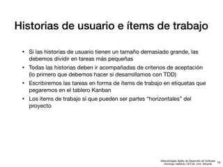 Historias de usuario e ítems de trabajo
•

Si las historias de usuario tienen un tamaño demasiado grande, las
debemos dividir en tareas más pequeñas

•

Todas las historias deben ir acompañadas de criterios de aceptación
(lo primero que debemos hacer si desarrollamos con TDD)

•

Escribiremos las tareas en forma de ítems de trabajo en etiquetas que
pegaremos en el tablero Kanban

•

Los ítems de trabajo sí que pueden ser partes “horizontales” del
proyecto

Metodologías Ágiles de Desarrollo de Software
10
Domingo Gallardo, DCCIA, Univ. Alicante

 