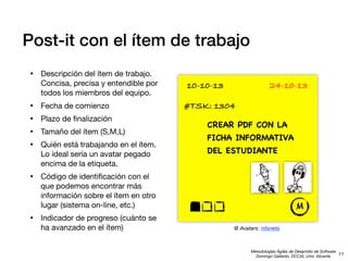 Post-it con el ítem de trabajo
•

Descripción del ítem de trabajo.
Concisa, precisa y entendible por
todos los miembros del equipo.

•
•
•
•

Fecha de comienzo

•

10-10-13

24-10-13

Código de identiﬁcación con el
que podemos encontrar más
información sobre el ítem en otro
lugar (sistema on-line, etc.)

•

Plazo de ﬁnalización
Tamaño del ítem (S,M,L)
Quién está trabajando en el ítem.
Lo ideal sería un avatar pegado
encima de la etiqueta.

Indicador de progreso (cuánto se
ha avanzado en el ítem)

#TSK: 1304
CREAR PDF CON LA
FICHA INFORMATIVA
DEL ESTUDIANTE

M
@ Avatars: nitsnets

Metodologías Ágiles de Desarrollo de Software
11
Domingo Gallardo, DCCIA, Univ. Alicante

 