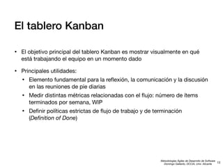 El tablero Kanban
•

El objetivo principal del tablero Kanban es mostrar visualmente en qué
está trabajando el equipo en un momento dado

•

Principales utilidades:

•

Elemento fundamental para la reﬂexión, la comunicación y la discusión
en las reuniones de pie diarias

•

Medir distintas métricas relacionadas con el ﬂujo: número de ítems
terminados por semana, WIP

•

Deﬁnir políticas estrictas de ﬂujo de trabajo y de terminación
(Deﬁnition of Done)

Metodologías Ágiles de Desarrollo de Software
13
Domingo Gallardo, DCCIA, Univ. Alicante

 