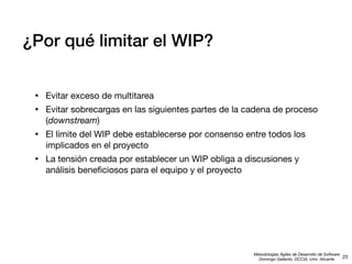 ¿Por qué limitar el WIP?
•
•

Evitar exceso de multitarea

•

El límite del WIP debe establecerse por consenso entre todos los
implicados en el proyecto

•

La tensión creada por establecer un WIP obliga a discusiones y
análisis beneﬁciosos para el equipo y el proyecto

Evitar sobrecargas en las siguientes partes de la cadena de proceso
(downstream)

Metodologías Ágiles de Desarrollo de Software
23
Domingo Gallardo, DCCIA, Univ. Alicante

 