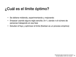 ¿Cuál es el límite óptimo?
•
•

Se obtiene midiendo, experimentando y mejorando

•

Estudiar el ﬂujo y optimizar el límite (Kanban es un proceso empírico)

Empezar usando alguna regla sencilla: 2n-1, siendo n el número de
personas trabajando en esa fase

Metodologías Ágiles de Desarrollo de Software
25
Domingo Gallardo, DCCIA, Univ. Alicante

 