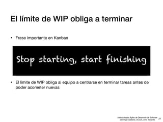 El límite de WIP obliga a terminar
•

Frase importante en Kanban

Stop starting, start finishing
•

El límite de WIP obliga al equipo a centrarse en terminar tareas antes de
poder acometer nuevas

Metodologías Ágiles de Desarrollo de Software
27
Domingo Gallardo, DCCIA, Univ. Alicante

 