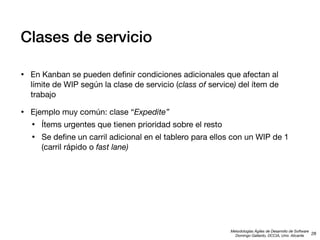 Clases de servicio
•

En Kanban se pueden deﬁnir condiciones adicionales que afectan al
límite de WIP según la clase de servicio (class of service) del ítem de
trabajo

•

Ejemplo muy común: clase “Expedite”

•
•

Ítems urgentes que tienen prioridad sobre el resto
Se deﬁne un carril adicional en el tablero para ellos con un WIP de 1
(carril rápido o fast lane)

Metodologías Ágiles de Desarrollo de Software
28
Domingo Gallardo, DCCIA, Univ. Alicante

 