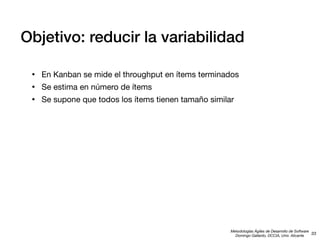 Objetivo: reducir la variabilidad
•
•
•

En Kanban se mide el throughput en ítems terminados
Se estima en número de ítems
Se supone que todos los ítems tienen tamaño similar

Metodologías Ágiles de Desarrollo de Software
33
Domingo Gallardo, DCCIA, Univ. Alicante

 