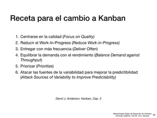 Receta para el cambio a Kanban
1. Centrarse en la calidad (Focus on Quality)
2. Reducir el Work-In-Progress (Reduce Work-in-Progress)
3. Entregar con más frecuencia (Deliver Often)
4. Equilibrar la demanda con el rendimiento (Balance Demand against
Throughput)
5. Priorizar (Prioritize)
6. Atacar las fuentes de la variabilidad para mejorar la predictibilidad
(Attack Sources of Variability to Improve Predictability)

David J. Anderson, Kanban, Cap. 3

Metodologías Ágiles de Desarrollo de Software
38
Domingo Gallardo, DCCIA, Univ. Alicante

 