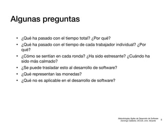 Algunas preguntas
•
•

¿Qué ha pasado con el tiempo total? ¿Por qué?

•

¿Cómo se sentían en cada ronda? ¿Ha sido estresante? ¿Cuándo ha
sido más calmado?

•
•
•

¿Se puede trasladar esto al desarrollo de software?

¿Qué ha pasado con el tiempo de cada trabajador individual? ¿Por
qué?

¿Qué representan las monedas?
¿Qué no es aplicable en el desarrollo de software?

Metodologías Ágiles de Desarrollo de Software
Domingo Gallardo, DCCIA, Univ. Alicante

5

 