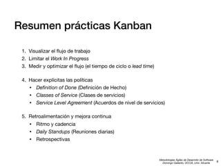Resumen prácticas Kanban
1. Visualizar el ﬂujo de trabajo
2. Limitar el Work In Progress
3. Medir y optimizar el ﬂujo (el tiempo de ciclo o lead time)
4. Hacer explícitas las políticas
• Deﬁnition of Done (Deﬁnición de Hecho)
• Classes of Service (Clases de servicios)
• Service Level Agreement (Acuerdos de nivel de servicios)
5. Retroalimentación y mejora continua

•
•
•

Ritmo y cadencia
Daily Standups (Reuniones diarias)
Retrospectivas

Metodologías Ágiles de Desarrollo de Software
Domingo Gallardo, DCCIA, Univ. Alicante

6

 