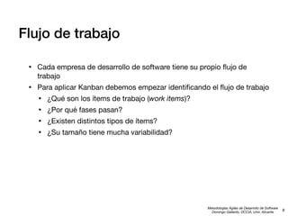 Flujo de trabajo
•

Cada empresa de desarrollo de software tiene su propio ﬂujo de
trabajo

•

Para aplicar Kanban debemos empezar identiﬁcando el ﬂujo de trabajo

•
•
•
•

¿Qué son los ítems de trabajo (work items)?
¿Por qué fases pasan?
¿Existen distintos tipos de ítems?
¿Su tamaño tiene mucha variabilidad?

Metodologías Ágiles de Desarrollo de Software
Domingo Gallardo, DCCIA, Univ. Alicante

8

 