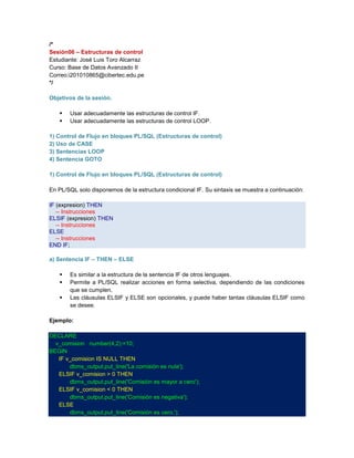 /*
Sesión06 – Estructuras de control
Estudiante: José Luis Toro Alcarraz
Curso: Base de Datos Avanzado II
Correo:i201010865@cibertec.edu.pe
*/
Objetivos de la sesión.



Usar adecuadamente las estructuras de control IF.
Usar adecuadamente las estructuras de control LOOP.

1) Control de Flujo en bloques PL/SQL (Estructuras de control)
2) Uso de CASE
3) Sentencias LOOP
4) Sentencia GOTO
1) Control de Flujo en bloques PL/SQL (Estructuras de control)
En PL/SQL solo disponemos de la estructura condicional IF. Su sintaxis se muestra a continuación:
IF (expresion) THEN
-- Instrucciones
ELSIF (expresion) THEN
-- Instrucciones
ELSE
-- Instrucciones
END IF;
a) Sentencia IF – THEN – ELSE




Es similar a la estructura de la sentencia IF de otros lenguajes.
Permite a PL/SQL realizar acciones en forma selectiva, dependiendo de las condiciones
que se cumplen.
Las cláusulas ELSIF y ELSE son opcionales, y puede haber tantas cláusulas ELSIF como
se desee.

Ejemplo:
DECLARE
v_comision number(4,2):=10;
BEGIN
IF v_comision IS NULL THEN
dbms_output.put_line('La comisión es nula');
ELSIF v_comision > 0 THEN
dbms_output.put_line('Comisión es mayor a cero');
ELSIF v_comision < 0 THEN
dbms_output.put_line('Comisión es negativa');
ELSE
dbms_output.put_line('Comisión es cero.');

 