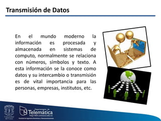 Transmisión de Datos
En el mundo moderno la
información es procesada y
almacenada en sistemas de
computo, normalmente se relaciona
con números, símbolos y texto. A
esta información se la conoce como
datos y su intercambio o transmisión
es de vital importancia para las
personas, empresas, institutos, etc.
 