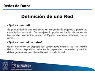 Redes de Datos
Definición de una Red
¿Qué es una red?
Se puede definir una red como un conjunto de objetos o personas
conectados entre si. Como ejemplo podemos hablar de redes de
transporte, comunicaciones, biológico, servicios públicos, entre
otros…
¿Qué es una red de datos?
Es un conjunto de dispositivos conectados entre si por un medio
físico. Cada dispositivo esta en la capacidad de enviar y recibir
datos generados por otros dispositivos de la red.
 