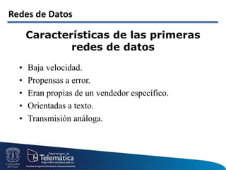 Redes de Datos
Características de las primeras
redes de datos
• Baja velocidad.
• Propensas a error.
• Eran propias de un vendedor específico.
• Orientadas a texto.
• Transmisión análoga.
 