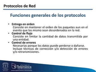 Protocolos de Red
• Entrega en orden
Consiste en mantener el orden de los paquetes aun en el
evento que los mismo sean desordenados en la red.
• Control de flujo
Consiste en limitar la cantidad de datos transmitida por
una entidad.
• Control de errores
Necesarias porque los datos puede perderse o dañarse.
Incluye técnicas de corrección y/o detección de errores
y/o retransmisiones.
Funciones generales de los protocolos
 