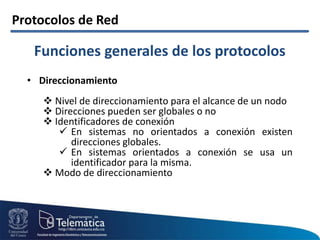 Protocolos de Red
• Direccionamiento
 Nivel de direccionamiento para el alcance de un nodo
 Direcciones pueden ser globales o no
 Identificadores de conexión
 En sistemas no orientados a conexión existen
direcciones globales.
 En sistemas orientados a conexión se usa un
identificador para la misma.
 Modo de direccionamiento
Funciones generales de los protocolos
 