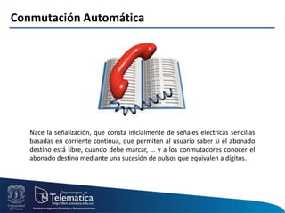 Conmutación Automática
Nace la señalización, que consta inicialmente de señales eléctricas sencillas
basadas en corriente continua, que permiten al usuario saber si el abonado
destino está libre, cuándo debe marcar, … y a los conmutadores conocer el
abonado destino mediante una sucesión de pulsos que equivalen a dígitos.
 