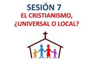 EL CRISTIANISMO,
¿UNIVERSAL O LOCAL?
SESIÓN 7
 