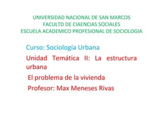 UNIVERSIDAD NACIONAL DE SAN MARCOS FACULTD DE CIAENCIAS SOCIALES ESCUELA ACADEMICO PROFESIONAL DE SOCIOLOGIA Curso: Sociología Urbana Unidad Temática II: La estructura urbana El problema de la vivienda Profesor: Max Meneses Rivas 