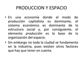 PRODUCCION Y ESPACIO En una economía donde el modo de producción capitalista es dominante, el sistema económico es dominante de la estructura social y, por consiguiente, el elemento  producción  es la base de la organización del espacio.  Sin embargo no toda la ciudad se fundamenta en la industria, pues existen otros factores que hay que tener en cuenta. 