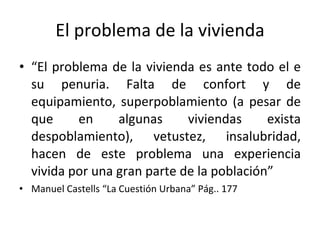 El problema de la vivienda “ El problema de la vivienda es ante todo el e su penuria. Falta de confort y de equipamiento, superpoblamiento (a pesar de que en algunas viviendas exista despoblamiento), vetustez, insalubridad, hacen de este problema una experiencia vivida por una gran parte de la población” Manuel Castells “La Cuestión Urbana” Pág.. 177 