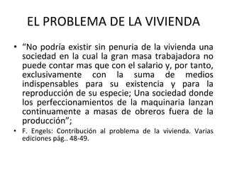 EL PROBLEMA DE LA VIVIENDA “ No podría existir sin penuria de la vivienda una sociedad en la cual la gran masa trabajadora no puede contar mas que con el salario y, por tanto, exclusivamente con la suma de medios indispensables para su existencia y para la reproducción de su especie; Una sociedad donde los perfeccionamientos de la maquinaria lanzan continuamente a masas de obreros fuera de la producción”; F. Engels: Contribución al problema de la vivienda. Varias ediciones pág.. 48-49.  