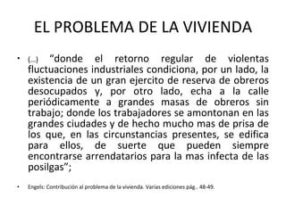 EL PROBLEMA DE LA VIVIENDA (…)  “donde el retorno regular de violentas fluctuaciones industriales condiciona, por un lado, la existencia de un gran ejercito de reserva de obreros desocupados y, por otro lado, echa a la calle periódicamente a grandes masas de obreros sin trabajo; donde los trabajadores se amontonan en las grandes ciudades y de hecho mucho mas de prisa de los que, en las circunstancias presentes, se edifica para ellos, de suerte que pueden siempre encontrarse arrendatarios para la mas infecta de las posilgas”; Engels: Contribución al problema de la vivienda. Varias ediciones pág.. 48-49.  