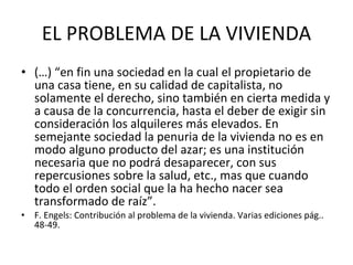 EL PROBLEMA DE LA VIVIENDA (…) “en fin una sociedad en la cual el propietario de una casa tiene, en su calidad de capitalista, no solamente el derecho, sino también en cierta medida y a causa de la concurrencia, hasta el deber de exigir sin consideración los alquileres más elevados. En semejante sociedad la penuria de la vivienda no es en modo alguno producto del azar; es una institución necesaria que no podrá desaparecer, con sus repercusiones sobre la salud, etc., mas que cuando todo el orden social que la ha hecho nacer sea transformado de raíz”.  F. Engels: Contribución al problema de la vivienda. Varias ediciones pág.. 48-49.  