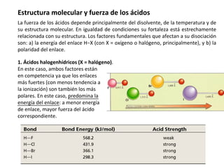 Estructura molecular y fuerza de los ácidos
La fuerza de los ácidos depende principalmente del disolvente, de la temperatura y de
su estructura molecular. En igualdad de condiciones su fortaleza está estrechamente
relacionada con su estructura. Los factores fundamentales que afectan a su disociación
son: a) la energía del enlace H−X (con X = oxígeno o halógeno, principalmente), y b) la
polaridad del enlace.
1. Ácidos halogenhídricos (X = halógeno).
En este caso, ambos factores están
en competencia ya que los enlaces
más fuertes (con menos tendencia a
la ionización) son también los más
polares. En este caso, predomina la
energía del enlace: a menor energía
de enlace, mayor fuerza del ácido
correspondiente.
 