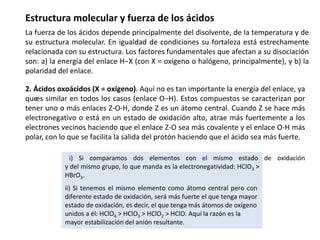 Estructura molecular y fuerza de los ácidos
La fuerza de los ácidos depende principalmente del disolvente, de la temperatura y de
su estructura molecular. En igualdad de condiciones su fortaleza está estrechamente
relacionada con su estructura. Los factores fundamentales que afectan a su disociación
son: a) la energía del enlace H−X (con X = oxígeno o halógeno, principalmente), y b) la
polaridad del enlace.
2. Ácidos oxoácidos (X = oxígeno). Aquí no es tan importante la energía del enlace, ya
que
es similar en todos los casos (enlace O−H). Estos compuestos se caracterizan por
tener uno o más enlaces Z-O-H, donde Z es un átomo central. Cuando Z se hace más
electronegativo o está en un estado de oxidación alto, atrae más fuertemente a los
electrones vecinos haciendo que el enlace Z-O sea más covalente y el enlace O-H más
polar, con lo que se facilita la salida del protón haciendo que el ácido sea más fuerte.
i) Si comparamos dos elementos con el mismo estado de oxidación
y del mismo grupo, lo que manda es la electronegatividad: HClO3 >
HBrO3.
ii) Si tenemos el mismo elemento como átomo central pero con
diferente estado de oxidación, será más fuerte el que tenga mayor
estado de oxidación, es decir, el que tenga más átomos de oxígeno
unidos a él: HClO4 > HClO3 > HClO2 > HClO. Aquí la razón es la
mayor estabilización del anión resultante.
 