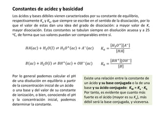 Constantes de acidez y basicidad
Los ácidos y bases débiles vienen caracterizados por su constante de equilibrio,
respectivamente Ka y Kb, que siempre se escribe en el sentido de la disociación, por lo
que el valor de estas dan una idea del grado de disociación: a mayor valor de K,
mayor disociación. Estas constantes se tabulan siempre en disolución acuosa y a 25
oC, de forma que sus valores puedan ser comparables entre sí.
𝐻𝐴 𝑎𝑐 + 𝐻2𝑂 𝑙 ⇌ 𝐻3𝑂+
𝑎𝑐 + 𝐴−
(𝑎𝑐) 𝐾𝑎 =
𝐻3𝑂+
[𝐴−
𝐻𝐴
Por lo general podemos calcular el pH
de una disolución en equilibrio a partir
de la concentración inicial de un ácido
o una base y del valor de su constante
de ionización, o bien, conociendo el pH
y la concentración inicial, podemos
determinar la constante.
𝐵 𝑎𝑐 + 𝐻2𝑂 𝑙 ⇌ 𝐵𝐻+
𝑎𝑐 + 𝑂𝐻−
(𝑎𝑐) 𝐾𝑏 =
𝐵𝐻+ [𝑂𝐻−
𝐵
Existe una relación entre la constante de
un ácido y su base conjugada o la de una
base y su ácido conjugado: KW = Ka · Kb
Por tanto, es evidente que cuanto más
fuerte es el ácido (mayor es su Ka), más
débil será la base conjugada, y viceversa.
 