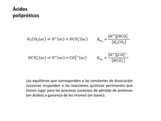 Ácidos
polipróticos
Los equilibrios que corresponden a las constantes de disociación
sucesivas responden a las reacciones químicas pertinentes que
tienen lugar para los procesos sucesivos de pérdida de protones
(en ácidos) o ganancia de los mismos (en bases).
𝐻2𝐶𝑂3 𝑎𝑐 ⇌ 𝐻+
𝑎𝑐 + 𝐻𝐶𝑂3
−
𝑎𝑐
𝐻𝐶𝑂3
−
𝑎𝑐 ⇌ 𝐻+
𝑎𝑐 + 𝐶𝑂3
2−
𝑎𝑐
𝐾𝑎1
=
𝐻+ [𝐻𝐶𝑂3
−
𝐻2𝐶𝑂3
𝐾𝑎2
=
𝐻+ [𝐶𝑂3
2−
𝐻𝐶𝑂3
−
 