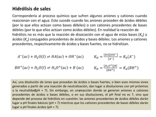 Hidrólisis de sales
Correspondería al proceso químico que sufren algunos aniones y cationes cuando
reaccionan con el agua. Esto sucede cuando los aniones proceden de ácidos débiles
(por lo que ellos actúan como bases débiles) o con cationes procedentes de bases
débiles (por lo que ellos actúan como ácidos débiles). En realidad la reacción de
hidrólisis no es más que la reacción de disociación con el agua de estas bases (Kb) y
ácidos (Ka) conjugados procedentes de ácidos y bases débiles. Los aniones y cationes
procedentes, respectivamente de ácidos y bases fuertes, no se hidrolizan.
𝐵𝐻+
𝑎𝑐 + 𝐻2𝑂 𝑙 ⇌ 𝐻3𝑂+
𝑎𝑐 + 𝐵 (𝑎𝑐) 𝐾𝐻 =
𝐻3𝑂+ [𝐵
𝐵𝐻+ = 𝐾𝑎(𝐵𝐻+)
𝐴− 𝑎𝑐 + 𝐻2𝑂 𝑙 ⇌ 𝐻𝐴 𝑎𝑐 + 𝑂𝐻−(𝑎𝑐) 𝐾𝐻 =
𝐻𝐴 [𝑂𝐻−
𝐴− = 𝐾𝑏(𝐴−
)
Así, una disolución de iones que procedan de ácidos o bases fuertes, o bien esos mismos iones
generados a partir de una reacción de neutralización, dan lugar a disoluciones con pH próximos
a la neutralidad(pH ≈ 7). Sin embargo, en unareacción donde se generan aniones o cationes
procedentes de ácidos o bases débiles, o en sus disoluciones, el pH final no es 7, sino que
depende del proceso de hidrólisis en cuestión: las aniones procedentes de ácidos débiles darán
lugar a pH finales básicos (pH > 7) mientras que los cationes procedentes de bases débiles darán
lugar a pH finales ácidos (pH < 7).
 
