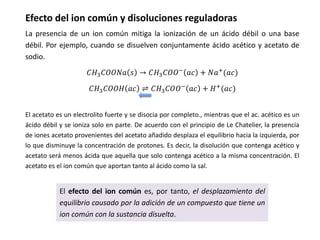 Efecto del ion común y disoluciones reguladoras
La presencia de un ion común mitiga la ionización de un ácido débil o una base
débil. Por ejemplo, cuando se disuelven conjuntamente ácido acético y acetato de
sodio.
𝐶𝐻3𝐶𝑂𝑂𝑁𝑎 𝑠 → 𝐶𝐻3𝐶𝑂𝑂− 𝑎𝑐 + 𝑁𝑎+(𝑎𝑐)
𝐶𝐻3𝐶𝑂𝑂𝐻 𝑎𝑐 ⇌ 𝐶𝐻3𝐶𝑂𝑂−
𝑎𝑐 + 𝐻+
(𝑎𝑐)
El efecto del ion común es, por tanto, el desplazamiento del
equilibrio causado por la adición de un compuesto que tiene un
ion común con la sustancia disuelta.
El acetato es un electrolito fuerte y se disocia por completo., mientras que el ac. acético es un
ácido débil y se ioniza solo en parte. De acuerdo con el principio de Le Chatelier, la presencia
de iones acetato provenientes del acetato añadido desplaza el equilibrio hacia la izquierda, por
lo que disminuye la concentración de protones. Es decir, la disolución que contenga acético y
acetato será menos ácida que aquella que solo contenga acético a la misma concentración. El
acetato es el ion común que aportan tanto al ácido como la sal.
 