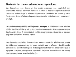 Efecto del ion común y disoluciones reguladoras
Las disoluciones que tienen un ión común presentan una propiedad muy
interesante, y es que permiten mantener el pH de la disolución aproximadamente
constante, incluso bajo la adición de pequeñas cantidades de ácidos y bases
fuertes que, de ser añadidas al agua pura producirían variaciones muy importantes
en el pH.
Una disolución reguladora, amortiguadora o tampón es una disolución de un ácido
débil o una base débil y su sal; es decir, ambos componentes deben estar presentes.
La disolución tienen la capacidad de resistir los cambios de pH cuando se agregan
pequeñas cantidades de ácido o base.
Una disolución reguladora debe contener una concentración relativamente grande
de ácido para reaccionar con los iones hidroxilo que se añadan y también debe
contener una cantidad semejante de base para neutralizar los iones oxonio que se
agreguen. Así pues, la capacidad reguladora depende de la cantidad de ácido y
base conjugados que tenga la disolución.
 