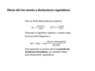 Efecto del ion común y disoluciones reguladoras
Para un ácido débil podemos expresar
𝐾𝑎 =
𝐻+ [𝐴−
[𝐻𝐴
𝐻+ =
𝐾𝑎[𝐻𝐴
[𝐴−
Tomando el logaritmo negativo a ambos lados
de la ecuación llegamos a
𝑝𝐻 = 𝑝𝐾𝑎 + 𝑙𝑜𝑔
[𝑏𝑎𝑠𝑒 𝑐𝑜𝑛𝑗𝑢𝑔𝑎𝑑𝑎
[á𝑐𝑖𝑑𝑜
Esta expresión se conoce como la ecuación de
Henderson-Hasselbach, y es también válida
para disoluciones reguladoras.
 