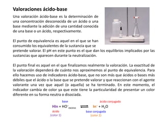 Valoraciones ácido-base
Una valoración ácido-base es la determinación de
una concentración desconocida de un ácido o una
base mediante la adición de una cantidad conocida
de una base o un ácido, respectivamente.
El punto de equivalencia es aquel en el que se han
consumido los equivalentes de la sustancia que se
pretende valorar. El pH en este punto es el que dan los equilibrios implicados por las
sustancias que aparecen durante la neutralización.
El punto final es aquel en el que finalizamos realmente la valoración. La exactitud de
la valoración dependerá de cuánto nos aproximemos al punto de equivalencia. Para
ello hacemos uso de indicadores ácido-base, que no son más que ácidos o bases más
débiles que el ácido o la base que se pretende valorar y que reaccionan con el agente
valorante una vez que aquel (o aquella) se ha terminado. En este momento, el
indicador cambia de color ya que este tiene la particularidad de presentar un color
diferente en su forma neutra o disociada.
HIn + HO−
exceso In− + H2O
ácido
(color 1)
base conjugada
(color 2)
base ácido conjugado
 