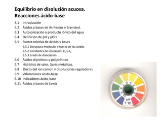 Equilibrio en disolución acuosa.
Reacciones ácido-base
6.1 Introducción
6.2 Ácidos y bases de Arrhenius y Brønsted.
6.3 Autoionización y producto iónico del agua
6.4 Definición de pH y pOH
6.5 Fuerza relativa de ácidos y bases
6.5.1 Estructura molecular y fuerza de los ácidos
6.5.2 Constantes de ionización: Ka y Kb
6.5.3 Grado de disociación
6.6 Ácidos dipróticos y polipróticos
6.7 Hidrólisis de sales. Sales metálicas.
6.8 Efecto del ion común y disoluciones reguladoras
6.9 Valoraciones ácido-base
6.10 Indicadores ácido-base
6.11 Ácidos y bases de Lewis
 