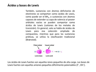 Ácidos y bases de Lewis
Los ácidos de Lewis fuertes son aquellos iones pequeños de alta carga. Las bases de
Lewis fuertes son aquellos aniones pequeños difícilmente polarizables (F−, OH−).
También, sustancias con átomos deficitarios de
electrones se comportan como ácidos de Lewis,
como puede ser el BH3, o sustancias con átomos
capaces de extender su capa de valencia al poseer
orbitales vacíos se pueden comportar como
ácidos de Lewis (cationes de los metales de
transición). En general, solo se habla de ácidos de
Lewis para esa colección ampliada de
compuestos, mientras que para las sustancias
próticas, se utiliza la clasificación tradicional
(Brønsted).
 