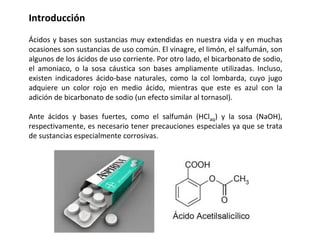 Introducción
Ácidos y bases son sustancias muy extendidas en nuestra vida y en muchas
ocasiones son sustancias de uso común. El vinagre, el limón, el salfumán, son
algunos de los ácidos de uso corriente. Por otro lado, el bicarbonato de sodio,
el amoniaco, o la sosa cáustica son bases ampliamente utilizadas. Incluso,
existen indicadores ácido-base naturales, como la col lombarda, cuyo jugo
adquiere un color rojo en medio ácido, mientras que este es azul con la
adición de bicarbonato de sodio (un efecto similar al tornasol).
Ante ácidos y bases fuertes, como el salfumán (HClaq) y la sosa (NaOH),
respectivamente, es necesario tener precauciones especiales ya que se trata
de sustancias especialmente corrosivas.
 