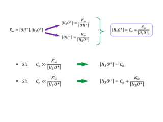 𝑆𝑖:
𝐾𝑤 = 𝑂𝐻−
. [𝐻3𝑂+
]
[𝐻3𝑂+] =
𝐾𝑤
𝑂𝐻−
𝑂𝐻− =
𝐾𝑤
𝐻3𝑂+
𝐻3𝑂+
= 𝐶𝑎 +
𝐾𝑤
𝐻3𝑂+
𝐶𝑎 ≫
𝐾𝑤
𝐻3𝑂+
𝐶𝑎 ≪
𝐾𝑤
𝐻3𝑂+
 𝑆𝑖:
𝐻3𝑂+
= 𝐶𝑎
𝐻3𝑂+
= 𝐶𝑎 +
𝐾𝑤
𝐻3𝑂+
 