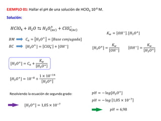 EJEMPLO 01: Hallar el pH de una solución de HClO4 10-8 M.
Solución:
[𝐻3𝑂+
] = 𝐶𝑙𝑂4
−
+ [𝑂𝐻−
]
𝐻𝐶𝑙𝑂4 + 𝐻2𝑂 ⇆ 𝐻3𝑂(𝑎𝑐)
+
+ 𝐶𝑙𝑂4(𝑎𝑐)
−
𝐶𝑎 = 𝐻3𝑂+
= [𝐵𝑎𝑠𝑒 𝑐𝑜𝑛𝑗𝑢𝑔𝑎𝑑𝑎]
𝐵𝑀
𝐵𝐶
𝐾𝑤 = 𝑂𝐻−
. [𝐻3𝑂+
]
[𝐻3𝑂+] =
𝐾𝑤
𝑂𝐻− 𝑂𝐻− =
𝐾𝑤
𝐻3𝑂+
[𝐻3𝑂+
] = 𝐶𝑎 +
𝐾𝑤
𝐻3𝑂+
[𝐻3𝑂+] = 10−8 +
1 × 10−14
𝐻3𝑂+
Resolviendo la ecuación de segundo grado:
[𝐻3𝑂+] = 1,05 × 10−7
𝑝𝐻 = − lo𝑔[𝐻3𝑂+
]
𝑝𝐻 = − lo𝑔 1,05 × 10−7
𝑝𝐻 = 6,98
 