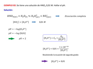 EJEMPLO 02: Se tiene una solución de HNO3 0,01 M. Hallar el pH.
Solución:
𝑁𝑂3
−
= 𝐻3𝑂+
𝐻𝑁𝑂3(𝑎𝑐) + 𝐻2𝑂(𝑙) ⇆ 𝐻3𝑂(𝑎𝑐)
+
+ 𝑁𝑂3(𝑎𝑐)
−
𝐷𝑖𝑠𝑜𝑐𝑖𝑎𝑐𝑖ó𝑛 𝑐𝑜𝑚𝑝𝑙𝑒𝑡𝑎
[𝐻3𝑂+] = 𝐶𝑎 +
𝐾𝑤
𝐻3𝑂+
[𝐻3𝑂+] = 0,01 +
1 × 10−14
𝐻3𝑂+
Resolviendo la ecuación de segundo grado:
[𝐻3𝑂+] = 0,01
𝑝𝐻 = − lo𝑔[𝐻3𝑂+]
𝑝𝐻 = − lo𝑔 0,01
𝑝𝐻 = 2
0,01 𝑀
 