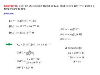 EJEMPLO 03: El pH de una solución acuosa es 12,6. ¿Cuál será la [OH-] y el pOH a la
temperatura de 25°C
Solución:
𝑝𝐻 = − lo𝑔[𝐻3𝑂+] = 12,6
𝐻3𝑂+
= 10−𝑝𝐻
= 10−12,6
𝑀
𝐾𝑤 = 𝐻3𝑂+ . 𝑂𝐻− = 1 × 10−14
𝐻3𝑂+ = 2,5 × 10−13 𝑀
𝑂𝐻−
=
𝐾𝑤
𝐻3𝑂+
𝑂𝐻− =
1 × 10−14 𝑀2
2,5 × 10−13 𝑀
𝑂𝐻−
= 0,04 𝑀
𝑝𝑂𝐻 = − lo𝑔 𝑂𝐻−
𝑝𝑂𝐻 = − lo𝑔 0,04 𝑀
𝑝𝑂𝐻 = 1,4
 Comprobando:
𝑝𝐻 + 𝑝𝑂𝐻 = 14
12,6 + 1,4 = 14
14 = 14
 