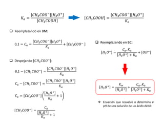 𝐾𝑎 =
𝐶𝐻3𝐶𝑂𝑂−
𝐻3𝑂+
𝐶𝐻3𝐶𝑂𝑂𝐻
 Reemplazando en BM:
0,1 = 𝐶𝑎 =
𝐶𝐻3𝐶𝑂𝑂−
𝐻3𝑂+
𝐾𝑎
+ 𝐶𝐻3𝐶𝑂𝑂−
𝐶𝐻3𝐶𝑂𝑂𝐻 =
𝐶𝐻3𝐶𝑂𝑂−
𝐻3𝑂+
𝐾𝑎
 Despejando 𝐶𝐻3𝐶𝑂𝑂−
:
0,1 − 𝐶𝐻3𝐶𝑂𝑂−
=
𝐶𝐻3𝐶𝑂𝑂−
𝐻3𝑂+
𝐾𝑎
𝐶𝑎 − 𝐶𝐻3𝐶𝑂𝑂− =
𝐶𝐻3𝐶𝑂𝑂−
𝐻3𝑂+
𝐾𝑎
𝐶𝑎 = 𝐶𝐻3𝐶𝑂𝑂−
𝐻3𝑂+
𝐾𝑎
+ 1
𝐶𝐻3𝐶𝑂𝑂−
=
𝐶𝑎
𝐻3𝑂+
𝐾𝑎
+ 1
 Reemplazando en BC:
𝐻3𝑂+ =
𝐶𝑎. 𝐾𝑎
𝐻3𝑂+ + 𝐾𝑎
+ 𝑂𝐻−
𝐻3𝑂+ =
𝐾𝑤
𝐻3𝑂+
+
𝐶𝑎. 𝐾𝑎
𝐻3𝑂+ + 𝐾𝑎
 Ecuación que resuelve o determina el
pH de una solución de un ácido débil:
 