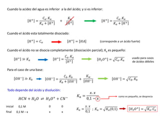 Cuando la acidez del agua es inferior a la del ácido; y si es inferior:
𝐻+ =
𝐶𝑎. 𝐾𝑎
𝐾𝑎 + 𝐻+
𝐾𝑤
𝐻+
+ 𝐻+ =
𝐶𝑎. 𝐾𝑎
𝐾𝑎 + 𝐻+
Cuando el ácido esta totalmente disociado:
𝐻+
= 𝐶𝑎 𝐻+
= 𝐻𝐴 (corresponde a un ácido fuerte)
Cuando el ácido no se disocia completamente (disociación parcial); Ka es pequeño:
𝐻+
≫ 𝐾𝑎
usado para casos
de ácidos débiles
𝐻+
=
𝐶𝑎. 𝐾𝑎
𝐻+ 𝐻3𝑂+
= 𝐶𝑎. 𝐾𝑎
Para el caso de una base:
𝑂𝐻−
≫ 𝐾𝑏 𝑂𝐻−
=
𝐶𝑏. 𝐾𝑏
𝐾𝑏 + 𝑂𝐻−
𝑂𝐻−
= 𝐶𝑏. 𝐾𝑏
𝐾𝑤
𝑂𝐻−
+
Todo depende del ácido y disolución:
𝐻𝐶𝑁 + 𝐻2𝑂 ⇌ 𝐻3𝑂+ + 𝐶𝑁−
inicial
final
0,1 M
0,1 M − x x x
𝐾𝑎 =
𝑥. 𝑥
0,1 − 𝑥
como es pequeño, se desprecia
𝐾𝑎 =
𝑥. 𝑥
0,1
𝐾𝑎 = 𝐾𝑎(0,1) 𝐻3𝑂+
= 𝐾𝑎. 𝐶𝑎
;
0 0
 