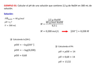 EJEMPLO 01: Calcular el pH de una solución que contiene 2,5 g de NaOH en 300 mL de
solución.
Solución:
𝑃 ഥ
𝑀𝑁𝑎𝑂𝐻 = 40 𝑔/𝑚𝑜𝑙
𝑝𝐻 =¿ ?
𝑉 = 300 𝑚𝐿
𝑀 =
2,5 𝑔 𝑁𝑎𝑂𝐻
40 𝑔/𝑚𝑜𝑙 𝑁𝑎𝑂𝐻
0,3 𝐿
𝑀 = 0,208 𝑚𝑜𝑙/𝐿 𝑂𝐻− = 0,208 𝑀
𝑝𝑂𝐻 = −𝑙𝑜𝑔 𝑂𝐻−
𝑝𝑂𝐻 = − log(0,208)
𝑝𝑂𝐻 = 0,68
𝑝𝐻 + 𝑝𝑂𝐻 = 14
𝑝𝐻 + 0,68 = 14
𝑝𝐻 = 13,32
 Calculando la [OH-]:
 Calculando el PH:
 