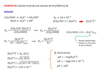 EJEMPLO 02: Calcular el pH de una solución de CH3COOH 0,1 M.
Solución:
𝐶𝐻3𝐶𝑂𝑂𝐻 ⇌ 𝐻3𝑂+ + 𝐶𝐻3𝐶𝑂𝑂−
2𝐻2𝑂 ⇌ 𝐻3𝑂+
+ 𝑂𝐻−
𝐾𝑎 = 1,8 × 10−5
𝐶𝐻3𝐶𝑂𝑂− = 𝐻3𝑂+ 𝐻3𝑂+ 2
𝐾𝑎 =
𝐶𝐻3𝐶𝑂𝑂−
𝐻3𝑂+
𝐶𝐻3𝐶𝑂𝑂𝐻
𝐾𝑎 =
𝐻3𝑂+ 2
𝐶𝐻3𝐶𝑂𝑂𝐻
𝐾𝑎 =
𝐻3𝑂+ 2
0,1 − 𝐻3𝑂+
𝐻2𝑂
𝐾𝑎 =
𝐻3𝑂+ 2
0,1
𝐻3𝑂+ 2
= 𝐾𝑎. (0,1)
𝐻3𝑂+
= 𝐾𝑎. (0,1)
𝐻3𝑂+
= (1,8 × 10−5)(0,1)
𝐻3𝑂+
= 1,34 × 10−3
𝐶𝐻3𝐶𝑂𝑂𝐻 = 0,1 − 𝐻3𝑂+
𝐻2𝑂
Resulta despreciable,
porque es muy poco
lo que se disocia
 Cálculo del pH:
𝑝𝐻 = −𝑙𝑜𝑔 𝐻3𝑂+
𝑝𝐻 = − log(1,34 × 10−3
)
𝑝𝐻 = 2,87
 