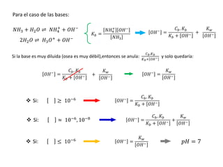 Para el caso de las bases:
𝑁𝐻3 + 𝐻2𝑂 ⇌ 𝑁𝐻4
+
+ 𝑂𝐻−
2𝐻2𝑂 ⇌ 𝐻3𝑂+
+ 𝑂𝐻−
𝑂𝐻−
=
𝐶𝑏. 𝐾𝑏
𝐾𝑏 + 𝑂𝐻−
𝐾𝑤
𝑂𝐻−
+
𝐾𝑏 =
𝑁𝐻4
+
𝑂𝐻−
𝑁𝐻3
Si la base es muy diluida (osea es muy débil),entonces se anula:
𝐶𝑏.𝐾𝑏
𝐾𝑏+ 𝑂𝐻− y solo quedaría:
𝑂𝐻−
=
𝐶𝑏. 𝐾𝑏
𝐾𝑏 + 𝑂𝐻−
𝐾𝑤
𝑂𝐻−
+ 𝑂𝐻−
=
𝐾𝑤
𝑂𝐻−
≥ 10−6 𝑂𝐻−
=
𝐶𝑏. 𝐾𝑏
𝐾𝑏 + 𝑂𝐻−
 Si:
≈ 10−6
, 10−8 𝑂𝐻−
=
𝐶𝑏. 𝐾𝑏
𝐾𝑏 + 𝑂𝐻−
+
𝐾𝑤
𝑂𝐻−
 Si:
≤ 10−6 𝑂𝐻−
=
𝐾𝑤
𝑂𝐻−
 Si: 𝑝𝐻 = 7
 