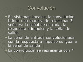 Convolución En sistemas lineales, la convolución brinda una manera de relacionar 3 señales: la señal de entrada, la respuesta a impulso y la señal de salida La señal de entrada convolucionada con la respuesta a impulso es igual a la señal de salida La convolución se representa con * 
