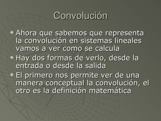 Convolución Ahora que sabemos que representa la convolución en sistemas lineales vamos a ver como se calcula Hay dos formas de verlo, desde la entrada o desde la salida El primero nos permite ver de una manera conceptual la convolución, el otro es la definición matemática 